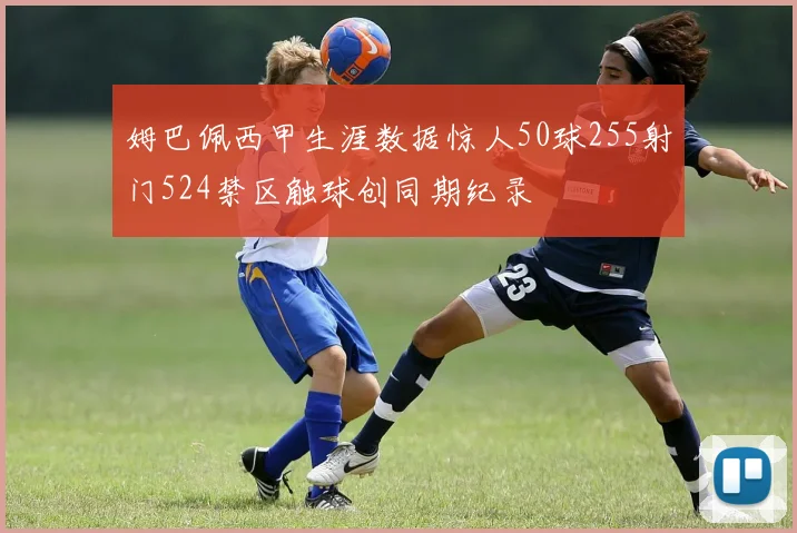 姆巴佩西甲生涯数据惊人50球255射门524禁区触球创同期纪录