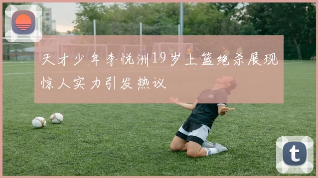 天才少年李悦洲19岁上篮绝杀展现惊人实力引发热议