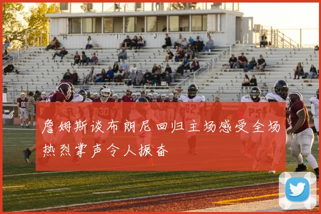 詹姆斯谈布朗尼回归主场感受全场热烈掌声令人振奋