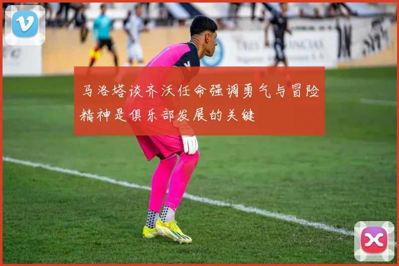 马洛塔谈齐沃任命强调勇气与冒险精神是俱乐部发展的关键