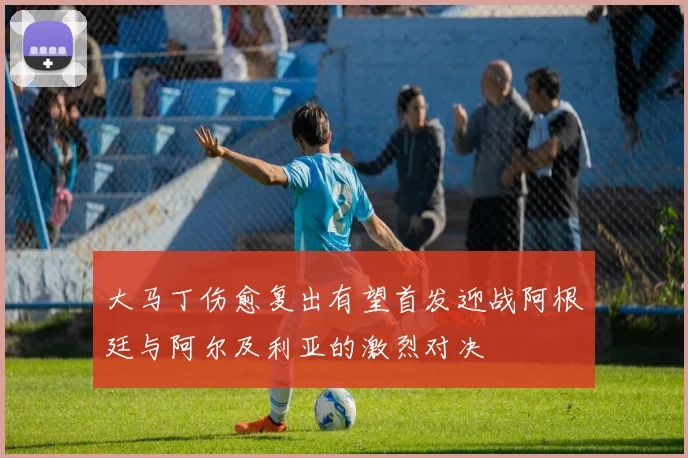 大马丁伤愈复出有望首发迎战阿根廷与阿尔及利亚的激烈对决