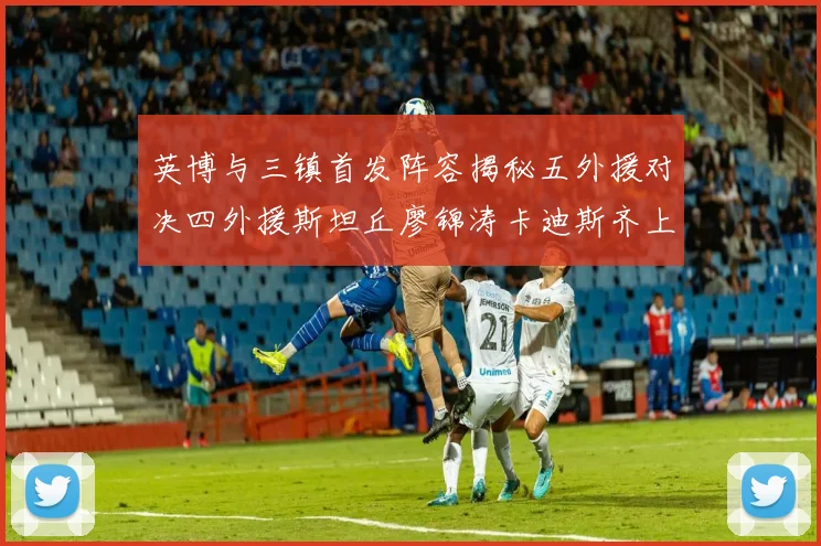 英博与三镇首发阵容揭秘五外援对决四外援斯坦丘廖锦涛卡迪斯齐上阵