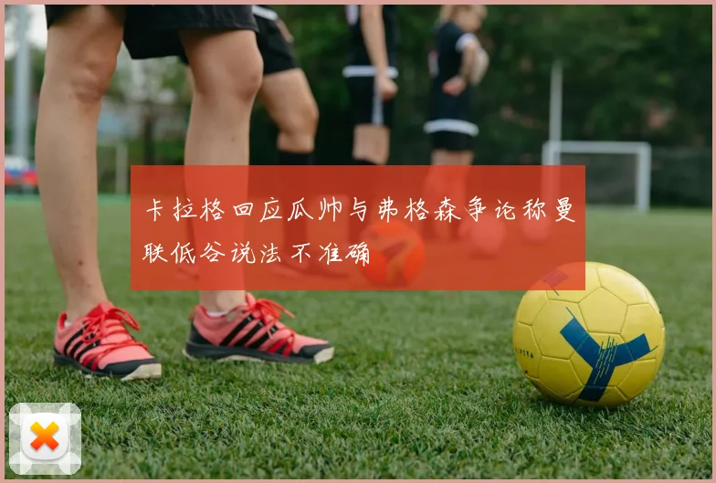 卡拉格回应瓜帅与弗格森争论称曼联低谷说法不准确