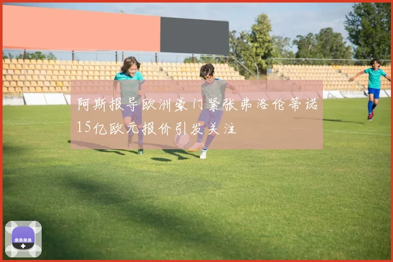 阿斯报导欧洲豪门紧张弗洛伦蒂诺15亿欧元报价引发关注