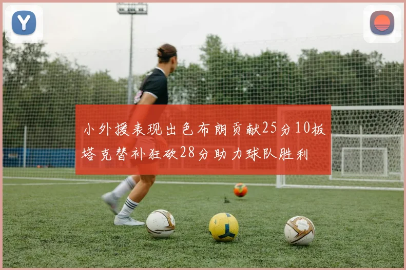 小外援表现出色布朗贡献25分10板塔克替补狂砍28分助力球队胜利
