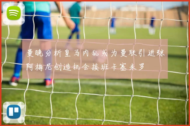 曼晚分析皇马内乱或为曼联引进琼阿梅尼创造机会接班卡塞米罗