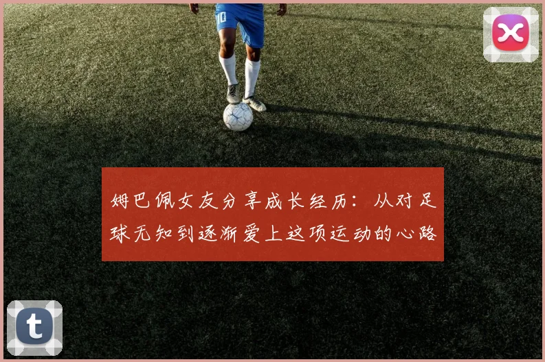 姆巴佩女友分享成长经历：从对足球无知到逐渐爱上这项运动的心路历程