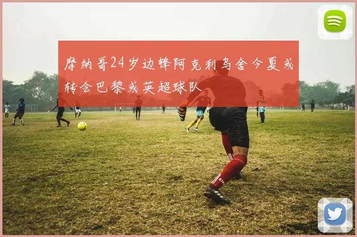 摩纳哥24岁边锋阿克利乌舍今夏或转会巴黎或英超球队