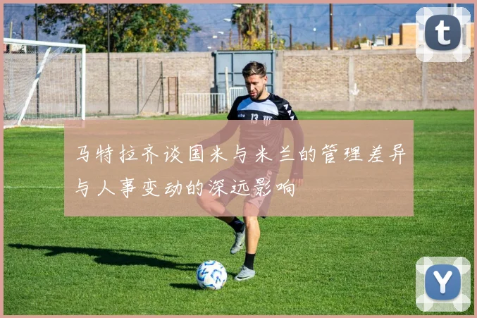 马特拉齐谈国米与米兰的管理差异与人事变动的深远影响