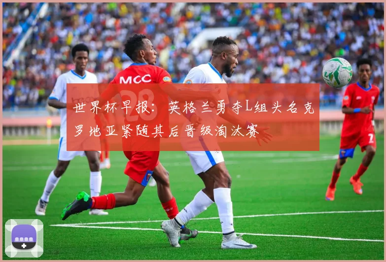 世界杯早报：英格兰勇夺L组头名克罗地亚紧随其后晋级淘汰赛