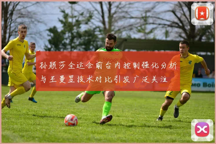 孙颖莎全运会前台内控制强化分析与王曼昱技术对比引发广泛关注
