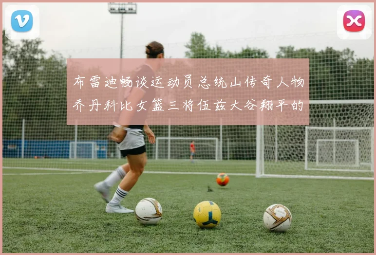 布雷迪畅谈运动员总统山传奇人物乔丹科比女篮三将伍兹大谷翔平的伟大成就